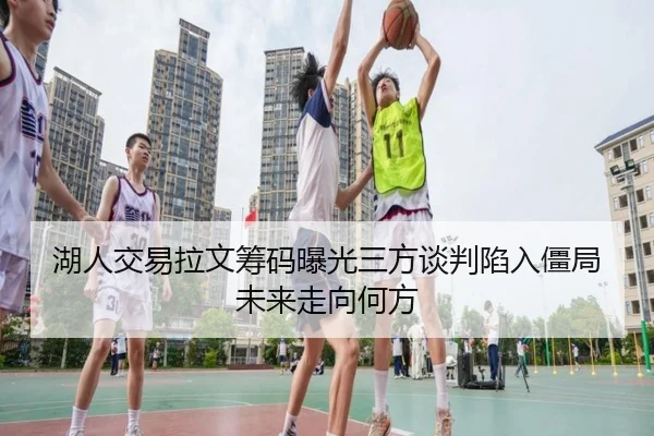 湖人交易拉文筹码曝光三方谈判陷入僵局未来走向何方