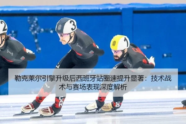 勒克莱尔引擎升级后西班牙站圈速提升显著：技术战术与赛场表现深度解析