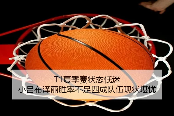 T1夏季赛状态低迷 小吕布泽丽胜率不足四成队伍现状堪忧
