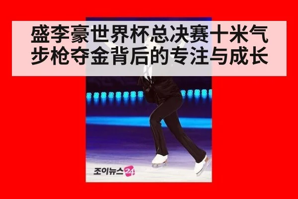 盛李豪世界杯总决赛十米气步枪夺金背后的专注与成长