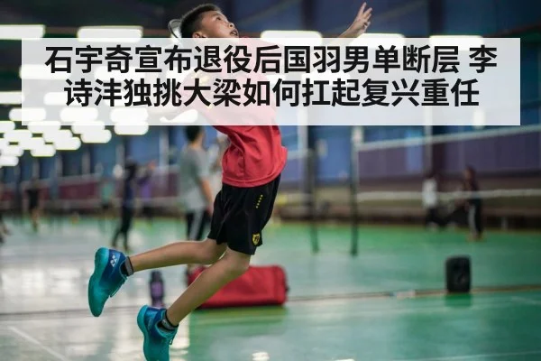 石宇奇宣布退役后国羽男单断层 李诗沣独挑大梁如何扛起复兴重任