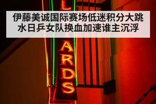 伊藤美诚国际赛场低迷积分大跳水日乒女队换血加速谁主沉浮